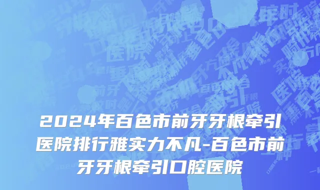2024年百色市前牙牙根牵引医院排行雅实力不凡-百色市前牙牙根牵引口腔医院