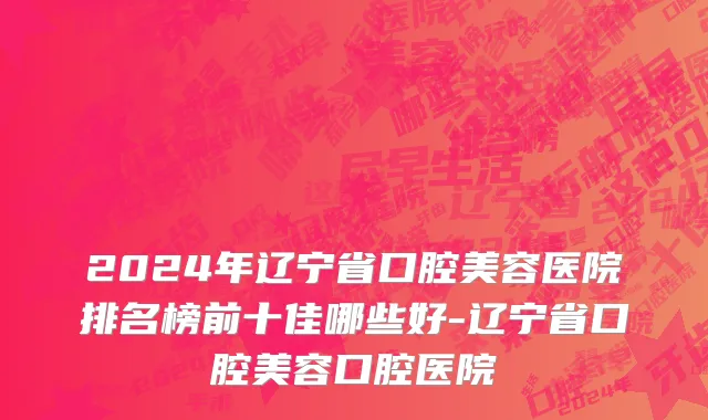2024年辽宁省口腔美容医院排名榜前十佳哪些好-辽宁省口腔美容口腔医院