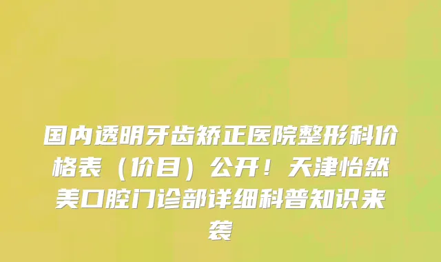国内透明牙齿矫正医院整形科价格表(价目)公开!天津怡然美口腔门诊部详细科普知识来袭