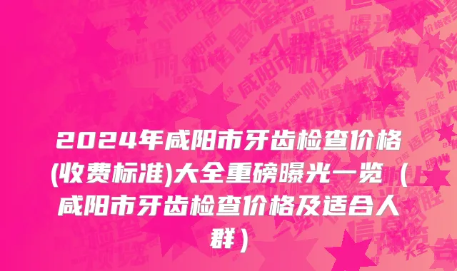 2024年咸阳市牙齿检查价格(收费标准)大全重磅曝光一览（咸阳市牙齿检查价格及适合人群）