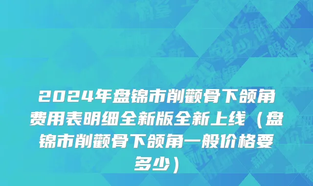 2024年盘锦市削颧骨下颌角费用表明细全新版全新上线（盘锦市削颧骨下颌角一般价格要多少）