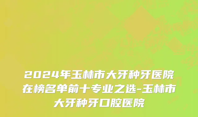 2024年玉林市大牙种牙医院在榜名单前十专业之选-玉林市大牙种牙口腔医院