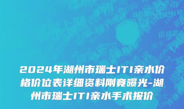 2024年湖州市瑞士ITI亲水价格价位表详细资料刚竟曝光-湖州市瑞士ITI亲水手术报价