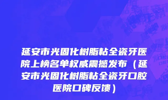 延安市光固化树脂粘全瓷牙医院上榜名单权威震撼发布（延安市光固化树脂粘全瓷牙口腔医院口碑反馈）