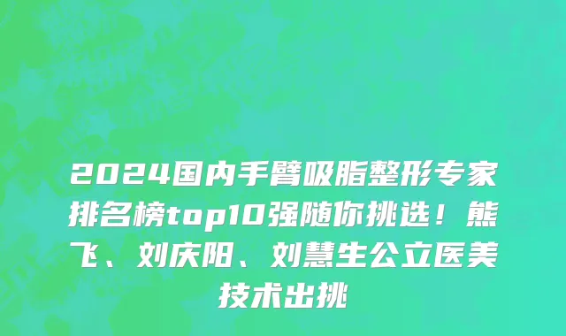2024国内手臂吸脂整形专家排名榜top10强随你挑选！熊飞、刘庆阳、刘慧生公立医美技术出挑