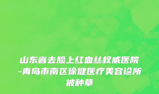 山东省去脸上红血丝权威医院-青岛市南区徐健医疗美容诊所被种草