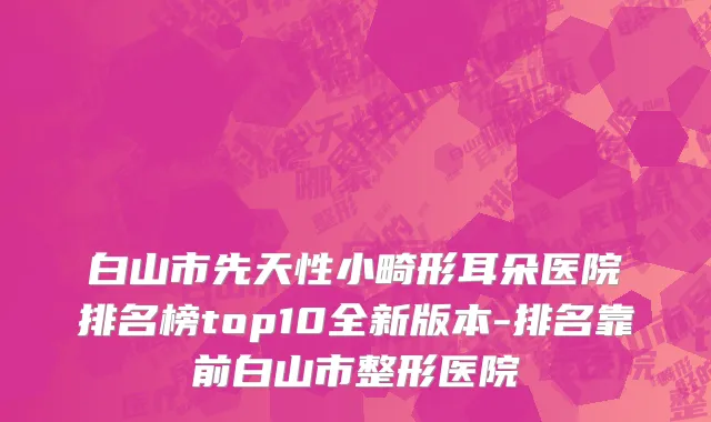 白山市先天性小畸形耳朵医院排名榜top10全新版本-排名靠前白山市整形医院