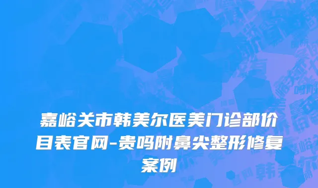 嘉峪关市韩美尔医美门诊部价目表官网-贵吗附鼻尖整形修复案例
