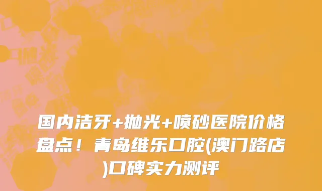 国内洁牙+抛光+喷砂医院价格盘点!青岛维乐口腔(澳门路店)口碑实力测评