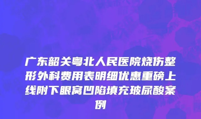 广东韶关粤北人民医院烧伤整形外科费用表明细优惠重磅上线附下眼窝凹陷填充玻尿酸案例