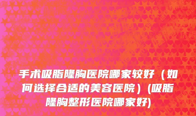 手术吸脂隆胸医院哪家较好（如何选择合适的美容医院）(吸脂隆胸整形医院哪家好)