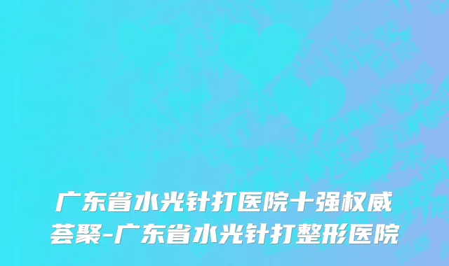 广东省水光针打医院十强权威荟聚-广东省水光针打整形医院
