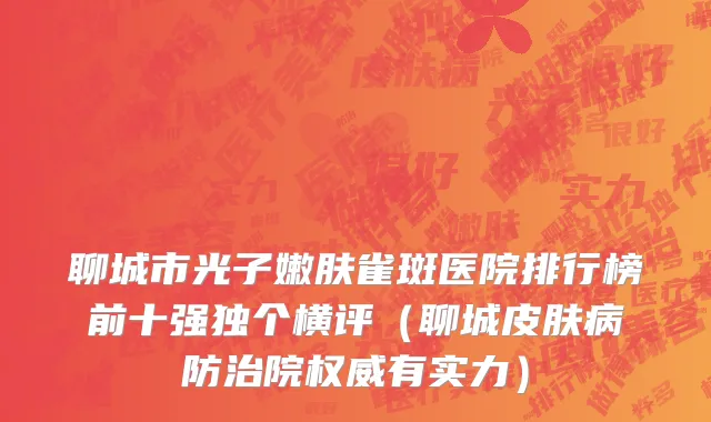 聊城市光子嫩肤雀斑医院排行榜前十强独个横评（聊城皮肤病防治院权威有实力）