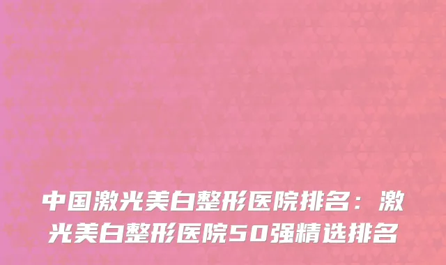 中国激光美白整形医院排名：激光美白整形医院50强精选排名