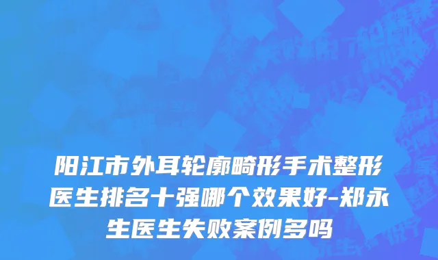 阳江市外耳轮廓畸形手术整形医生排名十强哪个效果好-郑永生医生失败案例多吗
