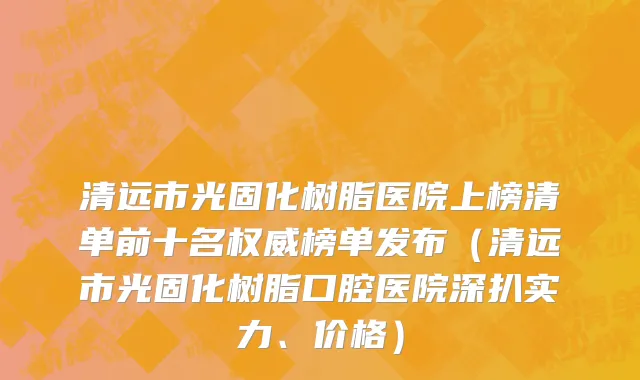 清远市光固化树脂医院上榜清单前十名权威榜单发布（清远市光固化树脂口腔医院深扒实力、价格）