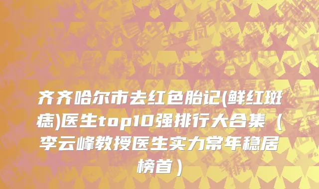齐齐哈尔市去红色胎记(鲜红斑痣)医生top10强排行大合集（李云峰教授医生实力常年稳居榜首）