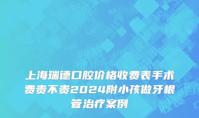 上海瑞德口腔价格收费表手术费贵不贵2024附小孩做牙根管治疗案例