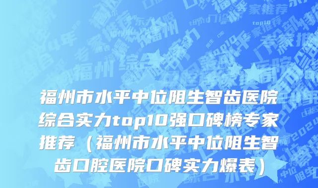 福州市水平中位阻生智齿医院综合实力top10强口碑榜专家推荐（福州市水平中位阻生智齿口腔医院口碑实力爆表）