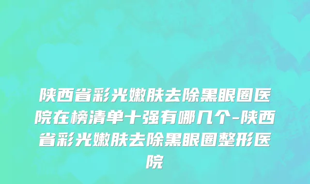 陕西省彩光嫩肤去除黑眼圈医院在榜清单十强有哪几个-陕西省彩光嫩肤去除黑眼圈整形医院
