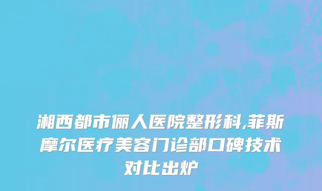 湘西都市俪人医院整形科,菲斯摩尔医疗美容门诊部口碑技术对比出炉