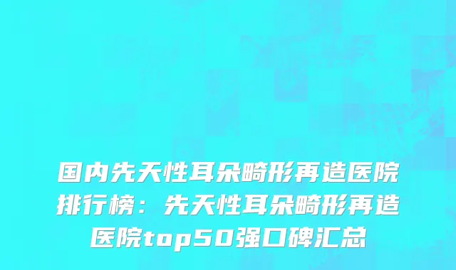 国内先天性耳朵畸形再造医院排行榜：先天性耳朵畸形再造医院top50强口碑汇总
