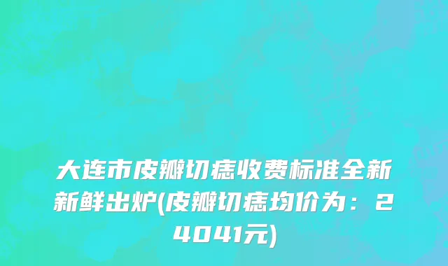 大连市皮瓣切痣收费标准全新新鲜出炉(皮瓣切痣均价为：24041元)