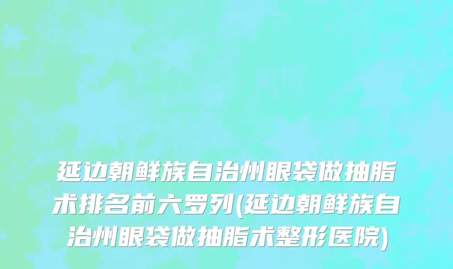 延边朝鲜族自治州眼袋做抽脂术排名前六罗列(延边朝鲜族自治州眼袋做抽脂术整形医院)