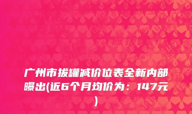 广州市拔罐减价位表全新内部曝出(近6个月均价为：147元)