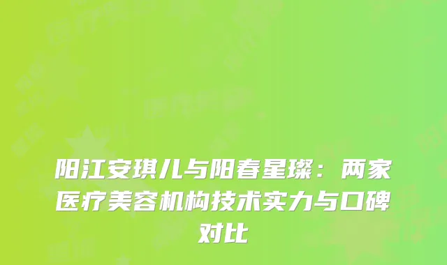 阳江安琪儿与阳春星璨：两家医疗美容机构技术实力与口碑对比