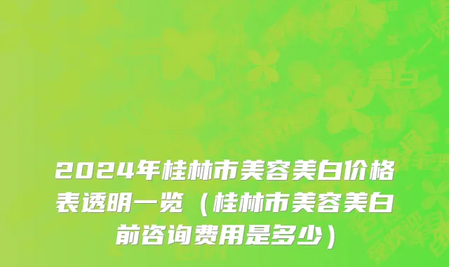 2024年桂林市美容美白价格表透明一览（桂林市美容美白前咨询费用是多少）