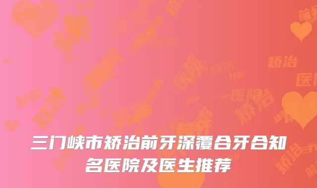 三门峡市矫治前牙深覆合牙合知名医院及医生推荐