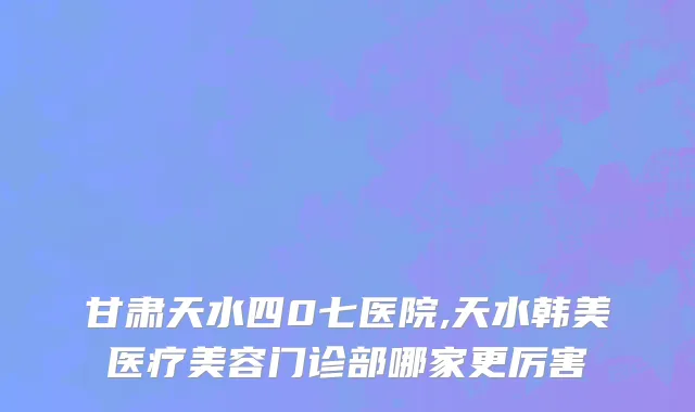 甘肃天水四0七医院,天水韩美医疗美容门诊部哪家更厉害