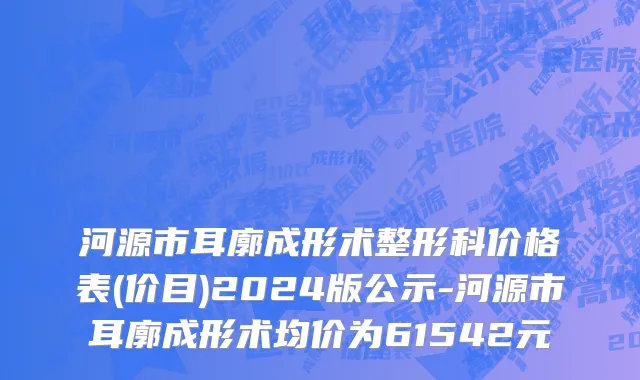 河源市耳廓成形术整形科价格表(价目)2024版公示-河源市耳廓成形术均价为61542元