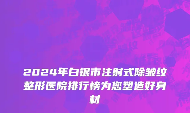 2024年白银市注射式除皱纹整形医院排行榜为您塑造好身材