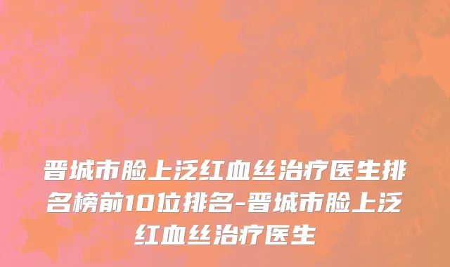晋城市脸上泛红血丝治疗医生排名榜前10位排名-晋城市脸上泛红血丝治疗医生