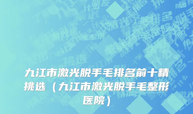 九江市激光脱手毛排名前十精挑选（九江市激光脱手毛整形医院）