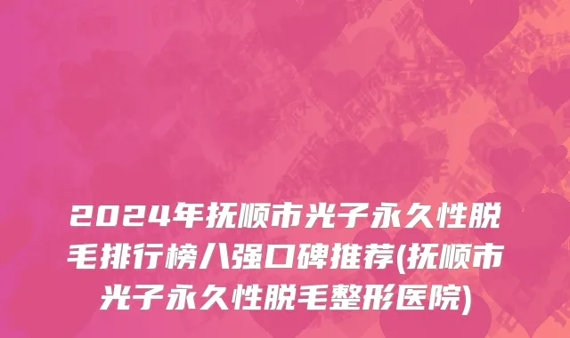 2024年抚顺市光子永久性脱毛排行榜八强口碑推荐(抚顺市光子永久性脱毛整形医院)