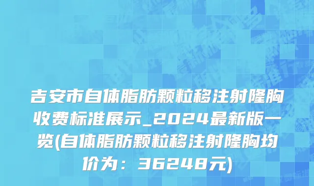 吉安市自体脂肪颗粒移注射隆胸收费标准展示_2024最新版一览(自体脂肪颗粒移注射隆胸均价为：36248元)