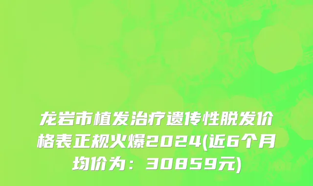 龙岩市植发治疗遗传性脱发价格表正规火爆2024(近6个月均价为：30859元)