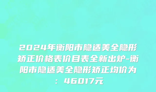 2024年衡阳市隐适美全隐形矫正价格表价目表全新出炉-衡阳市隐适美全隐形矫正均价为：46017元