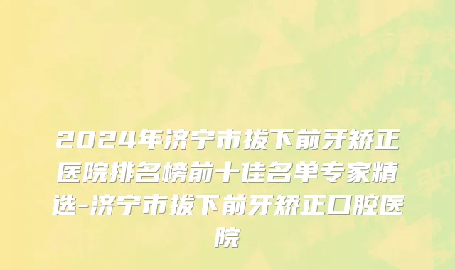 2024年济宁市拔下前牙矫正医院排名榜前十佳名单专家精选-济宁市拔下前牙矫正口腔医院