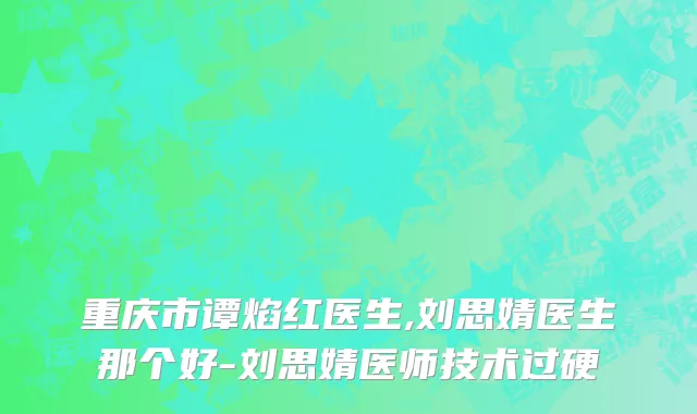 重庆市谭焰红医生,刘思婧医生那个好-刘思婧医师技术过硬