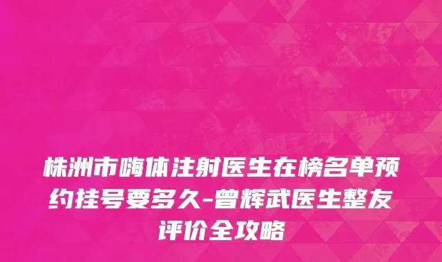 株洲市嗨体注射医生在榜名单预约挂号要多久-曾辉武医生整友评价全攻略