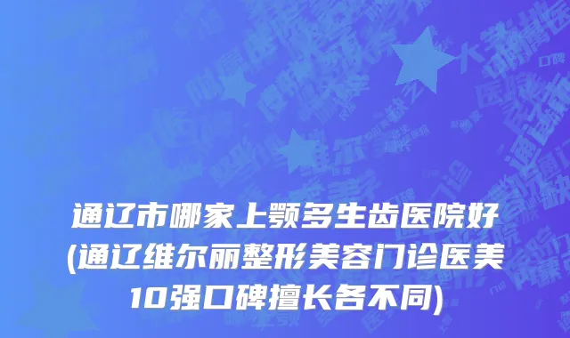 通辽市哪家上颚多生齿医院好(通辽维尔丽整形美容门诊医美10强口碑擅长各不同)