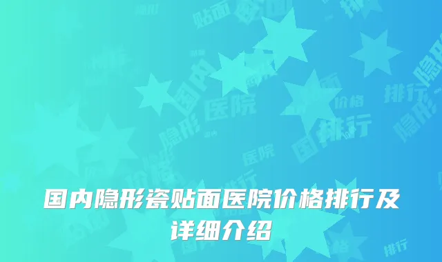 国内隐形瓷贴面医院价格排行及详细介绍
