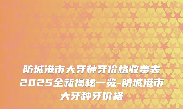 防城港市大牙种牙价格收费表2025全新揭秘一览-防城港市大牙种牙价格