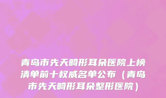 青岛市先天畸形耳朵医院上榜清单前十权威名单公布（青岛市先天畸形耳朵整形医院）