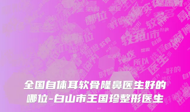 全国自体耳软骨隆鼻医生好的哪位-白山市王国珍整形医生