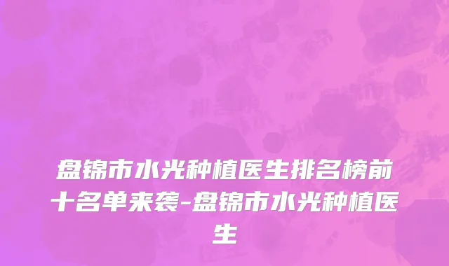 盘锦市水光种植医生排名榜前十名单来袭-盘锦市水光种植医生
